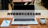 同学群里聊天记录怎么删除（怎么删除群里面的聊天记录）