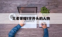 王者荣耀t字开头的人物（王者荣耀英雄名字首字母是t的）