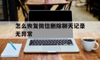 怎么恢复微信删除聊天记录无异常（微信聊天记录彻底删除无法恢复）