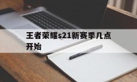 王者荣耀s21新赛季几点开始（王者荣耀s21赛季结束时间几点）