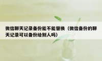 微信聊天记录备份能不能替换（微信备份的聊天记录可以备份给别人吗）