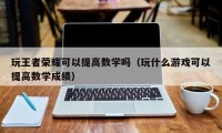 玩王者荣耀可以提高数学吗（玩什么游戏可以提高数学成绩）