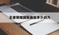 王者荣耀国服最低多少战力（王者荣耀国服战力最高多少）