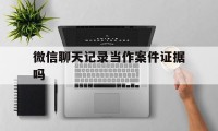 微信聊天记录当作案件证据吗（微信聊天记录可以作为直接证据吗）