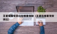 王者荣耀安其拉在哪里领取（王者在哪里领安琪拉）