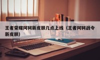 王者荣耀阿轲新皮肤几点上线（王者阿轲战令新皮肤）