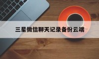 三星微信聊天记录备份云端（微信聊天记录备份至云端）