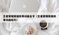 王者荣耀英雄故事动画名字（王者荣耀英雄故事动画短片）