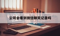 公司会看到微信聊天记录吗（公司能看到个人微信聊天记录吗）