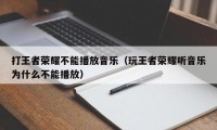 打王者荣耀不能播放音乐（玩王者荣耀听音乐为什么不能播放）