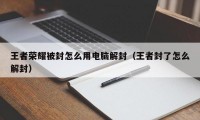 王者荣耀被封怎么用电脑解封（王者封了怎么解封）