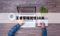 王者荣耀绝悟18关（王者荣耀绝悟18关怎么过）