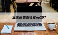 王者荣耀奇怪君ep297（王者荣耀奇怪君最新视频解说视频）