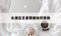 头像在王者荣耀如何更换（王者荣耀头像怎样更换）