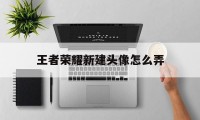 王者荣耀新建头像怎么弄（王者荣耀如何新建头像和名称）