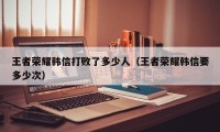 王者荣耀韩信打败了多少人（王者荣耀韩信要多少次）