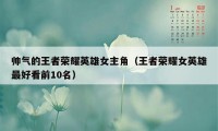 帅气的王者荣耀英雄女主角（王者荣耀女英雄最好看前10名）