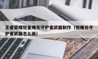 王者荣耀铠皇曙光守护者武器制作（铠曙光守护者武器怎么画）