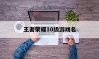 王者荣耀10级游戏名（王者荣耀名字大全）