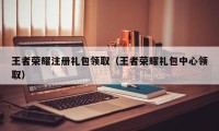 王者荣耀注册礼包领取（王者荣耀礼包中心领取）