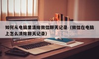 如何从电脑里清除微信聊天记录（微信在电脑上怎么清除聊天记录）