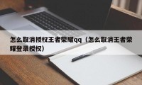 怎么取消授权王者荣耀qq（怎么取消王者荣耀登录授权）