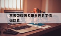 王者荣耀网名带自己名字情侣网名（王者情侣名字带自己名字大全）