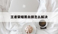 王者荣耀黑白屏怎么解决（王者荣耀界面黑屏怎么办）