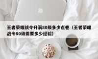 王者荣耀战令升满80级多少点卷（王者荣耀战令80级需要多少经验）