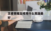 王者荣耀五楼用什么英雄最好（王者五排玩什么英雄）