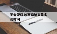 王者荣耀19赛季结束是多长时间（王者荣耀第19赛季什么时候更新时间）