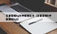 王者荣耀kglk甲联赛比分（王者荣耀k甲联赛和kgl）