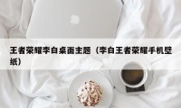 王者荣耀李白桌面主题（李白王者荣耀手机壁纸）