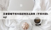 王者荣耀干将大招迟钝怎么回事（干将大招bug）