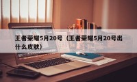 王者荣耀5月20号（王者荣耀5月20号出什么皮肤）