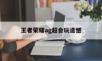 王者荣耀ag超会玩遗憾（王者ag超玩会拿过冠军吗）