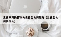 王者荣耀操作镜头设置怎么调最好（王者怎么调高镜头）