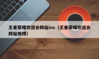 王者荣耀欢迎会网站ios（王者荣耀欢迎会网站微博）