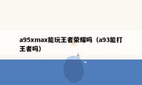 a95xmax能玩王者荣耀吗（a93能打王者吗）