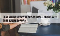 王者荣耀注销账号会永久删除吗（可以永久注销王者荣耀账号吗）