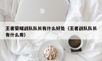 王者荣耀战队队长有什么好处（王者战队队长有什么用）