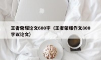 王者荣耀论文600字（王者荣耀作文800字议论文）