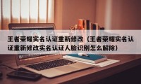 王者荣耀实名认证重新修改（王者荣耀实名认证重新修改实名认证人脸识别怎么解除）