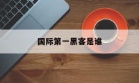 国际第一黑客是谁（国家第一黑客是谁）