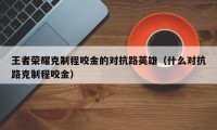 王者荣耀克制程咬金的对抗路英雄（什么对抗路克制程咬金）