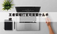 王者荣耀打官司需要什么手续（王者荣耀和谁打官司）