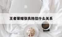 王者荣耀张良韩信什么关系（韩信认识张良吗）