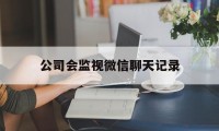 公司会监视微信聊天记录（公司监控个人微信聊天记录吗）