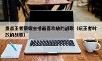 盘点王者荣耀主播最喜欢放的战歌（玩王者时放的战歌）