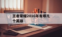 王者荣耀2016年有哪几个英雄（2016年王者有多少英雄）